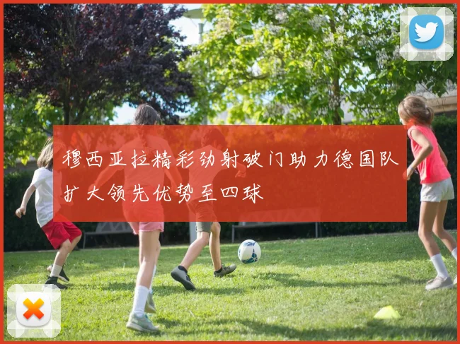 穆西亚拉精彩劲射破门助力德国队扩大领先优势至四球