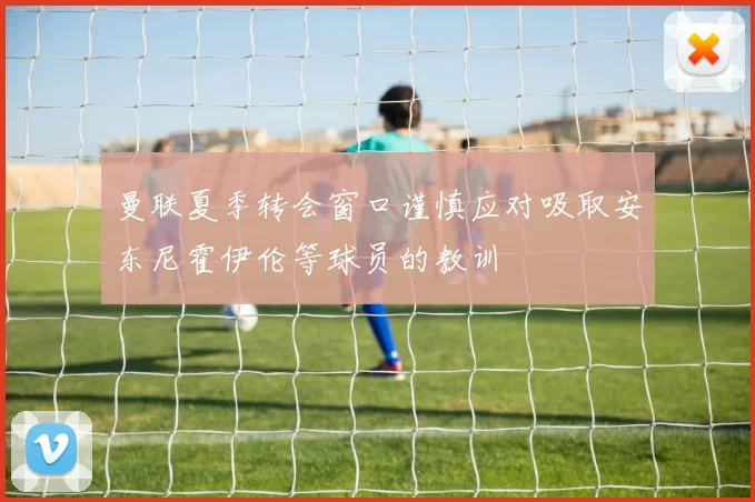 曼联夏季转会窗口谨慎应对吸取安东尼霍伊伦等球员的教训