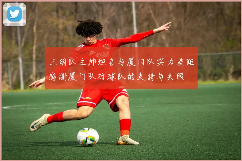 三明队主帅坦言与厦门队实力差距感谢厦门队对球队的支持与关照