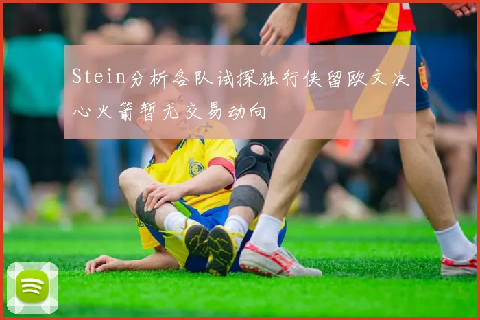 Stein分析各队试探独行侠留欧文决心火箭暂无交易动向