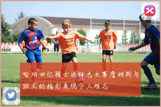 哈珀回忆骑士逆转总决赛詹姆斯与欧文的精彩表现令人难忘