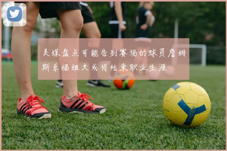 美媒盘点可能告别赛场的球员詹姆斯乐福姐夫或将结束职业生涯