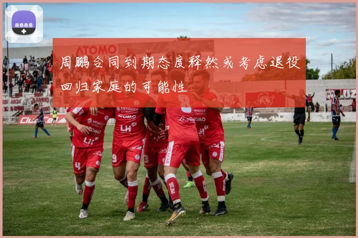 周鹏合同到期态度释然或考虑退役回归家庭的可能性