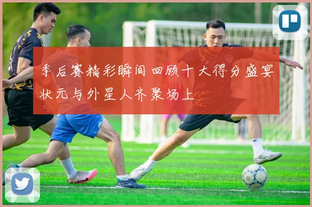 季后赛精彩瞬间回顾十大得分盛宴状元与外星人齐聚场上