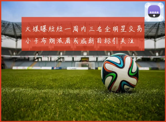 火媒曝短短一周内三名全明星交易小卡布朗浓眉或成新目标引关注
