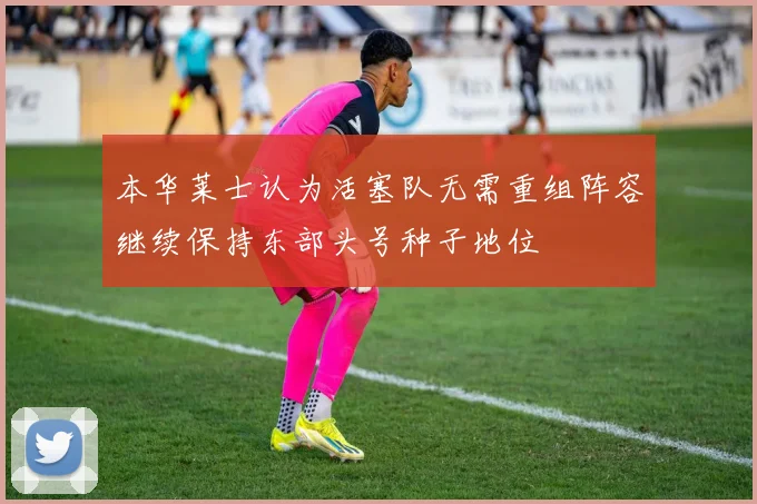 本华莱士认为活塞队无需重组阵容继续保持东部头号种子地位
