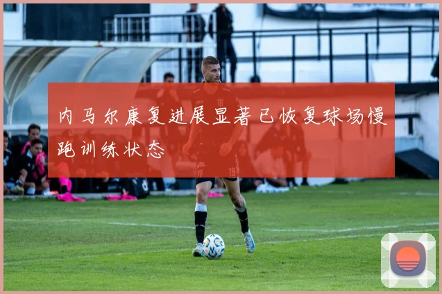 内马尔康复进展显著已恢复球场慢跑训练状态