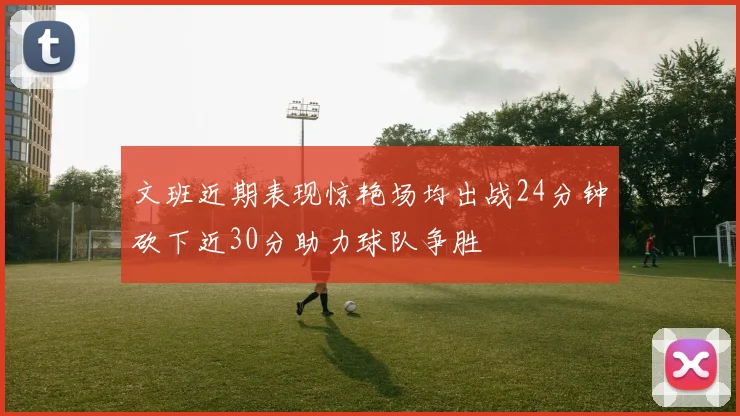 文班近期表现惊艳场均出战24分钟砍下近30分助力球队争胜