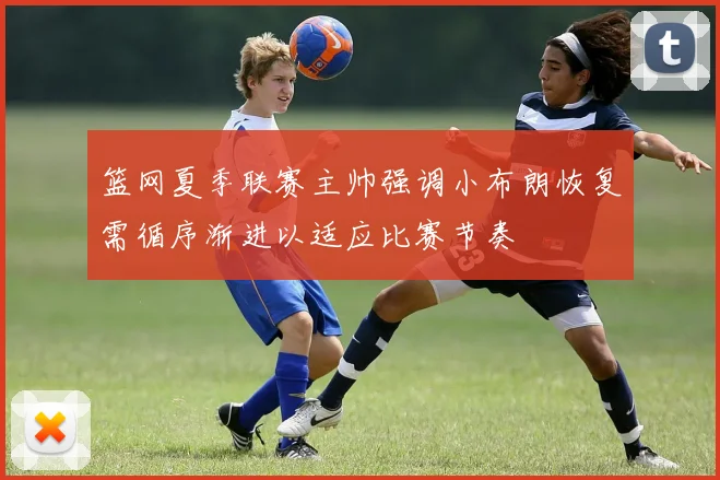 篮网夏季联赛主帅强调小布朗恢复需循序渐进以适应比赛节奏