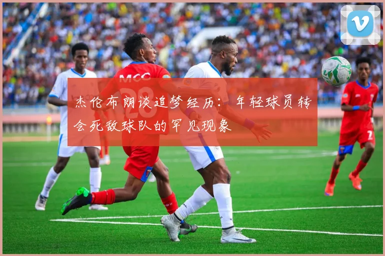 杰伦布朗谈追梦经历：年轻球员转会死敌球队的罕见现象