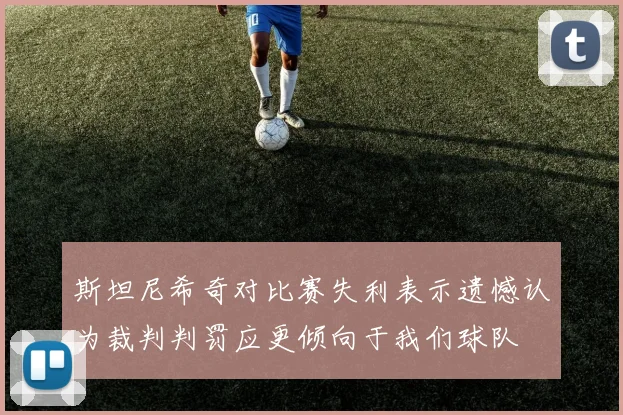 斯坦尼希奇对比赛失利表示遗憾认为裁判判罚应更倾向于我们球队