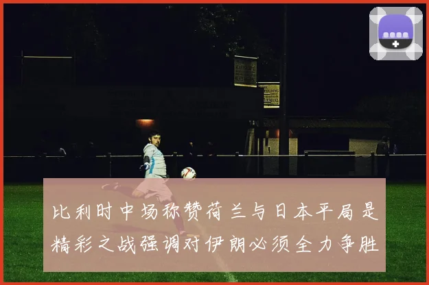 比利时中场称赞荷兰与日本平局是精彩之战强调对伊朗必须全力争胜