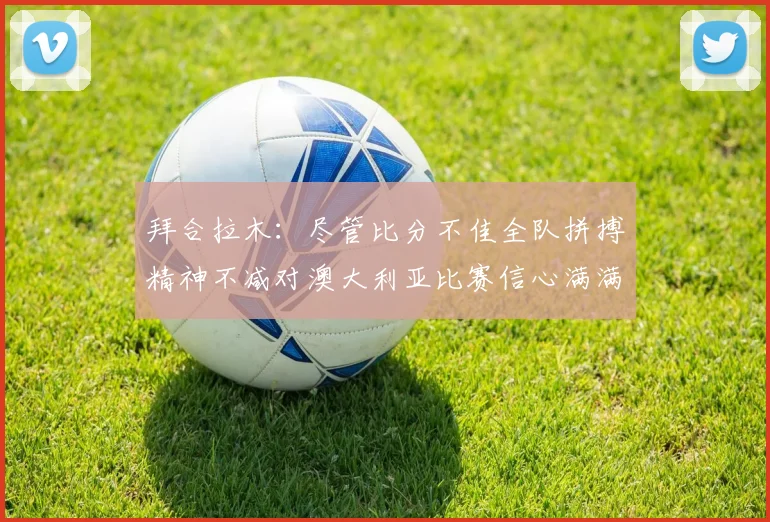 拜合拉木：尽管比分不佳全队拼搏精神不减对澳大利亚比赛信心满满期待进球