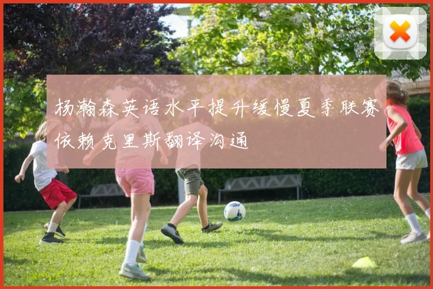 杨瀚森英语水平提升缓慢夏季联赛依赖克里斯翻译沟通