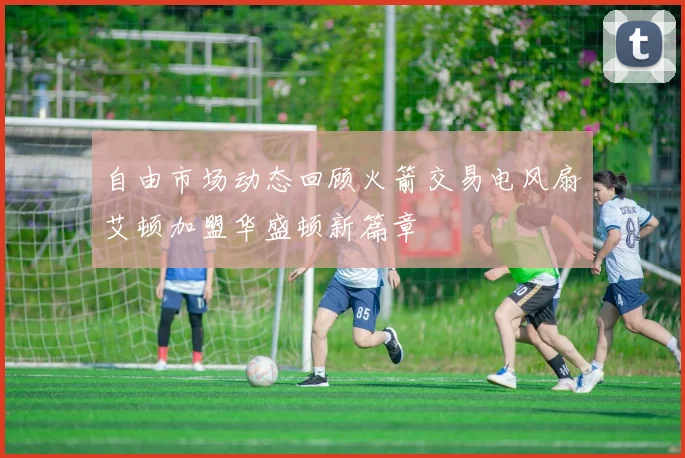 自由市场动态回顾火箭交易电风扇艾顿加盟华盛顿新篇章