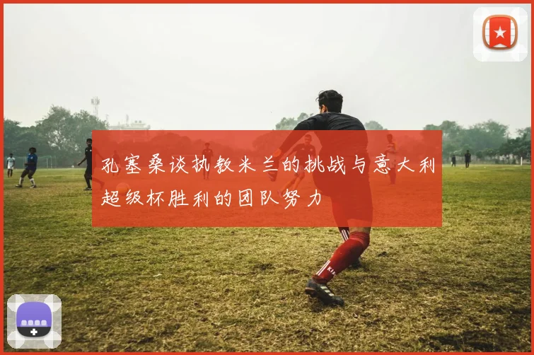孔塞桑谈执教米兰的挑战与意大利超级杯胜利的团队努力