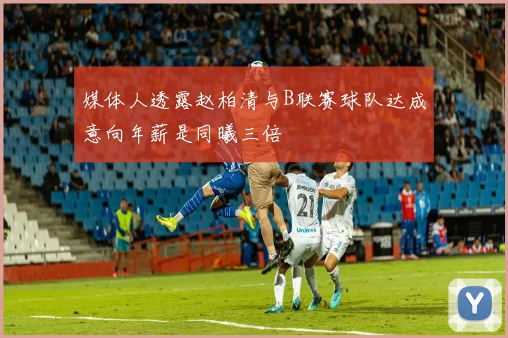 媒体人透露赵柏清与B联赛球队达成意向年薪是同曦三倍