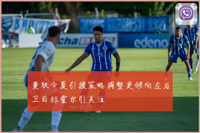 曼联今夏引援策略调整更倾向左后卫目标霍尔引关注