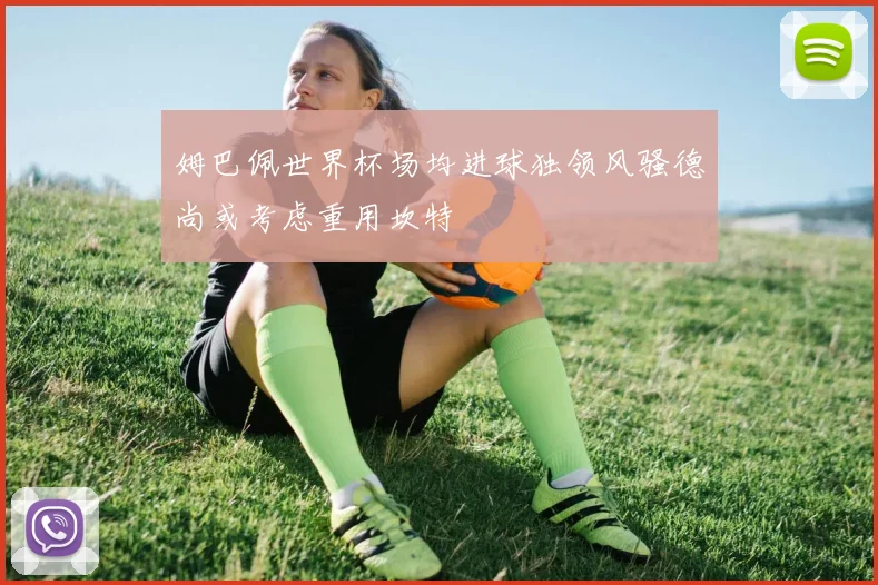 姆巴佩世界杯场均进球独领风骚德尚或考虑重用坎特