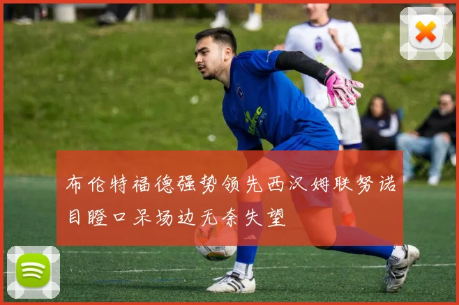 布伦特福德强势领先西汉姆联努诺目瞪口呆场边无奈失望