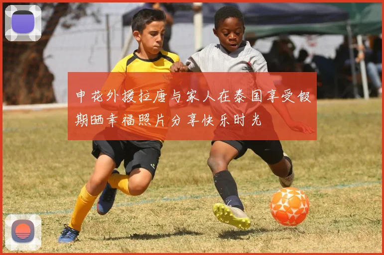 申花外援拉唐与家人在泰国享受假期晒幸福照片分享快乐时光