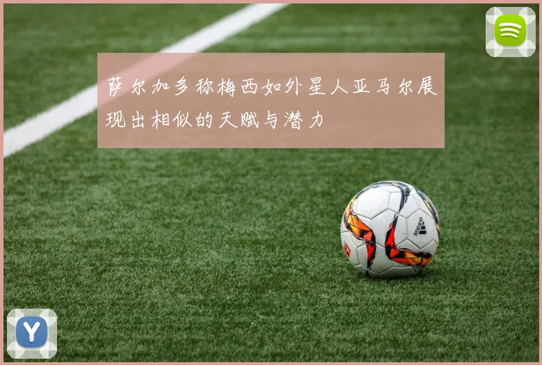 萨尔加多称梅西如外星人亚马尔展现出相似的天赋与潜力