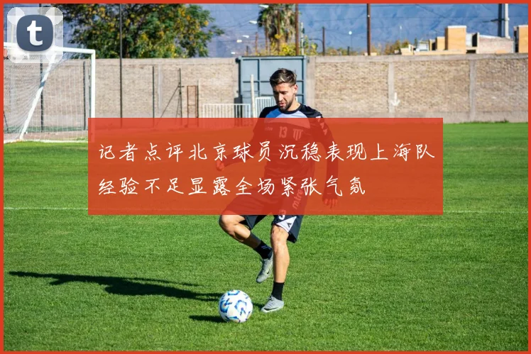 记者点评北京球员沉稳表现上海队经验不足显露全场紧张气氛